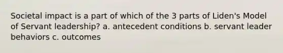 Societal impact is a part of which of the 3 parts of Liden's Model of Servant leadership? a. antecedent conditions b. servant leader behaviors c. outcomes