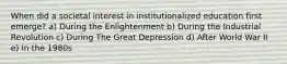 When did a societal interest in institutionalized education first emerge? a) During the Enlightenment b) During the Industrial Revolution c) During The Great Depression d) After World War II e) In the 1980s