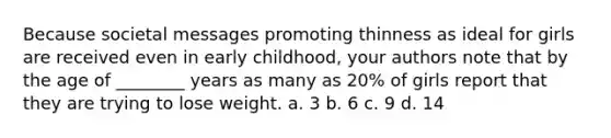 Because societal messages promoting thinness as ideal for girls are received even in early childhood, your authors note that by the age of ________ years as many as 20% of girls report that they are trying to lose weight. a. 3 b. 6 c. 9 d. 14