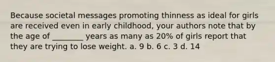 Because societal messages promoting thinness as ideal for girls are received even in early childhood, your authors note that by the age of ________ years as many as 20% of girls report that they are trying to lose weight. a. 9 b. 6 c. 3 d. 14