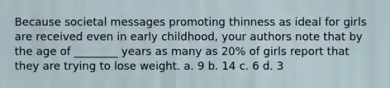 Because societal messages promoting thinness as ideal for girls are received even in early childhood, your authors note that by the age of ________ years as many as 20% of girls report that they are trying to lose weight. a. 9 b. 14 c. 6 d. 3