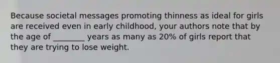 Because societal messages promoting thinness as ideal for girls are received even in early childhood, your authors note that by the age of ________ years as many as 20% of girls report that they are trying to lose weight.