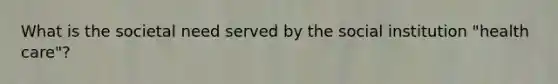 What is the societal need served by the social institution "health care"?