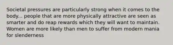 Societal pressures are particularly strong when it comes to the body... people that are more physically attractive are seen as smarter and do reap rewards which they will want to maintain. Women are more likely than men to suffer from modern mania for slenderness