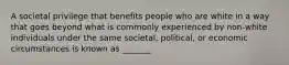 A societal privilege that benefits people who are white in a way that goes beyond what is commonly experienced by non-white individuals under the same societal, political, or economic circumstances is known as _______