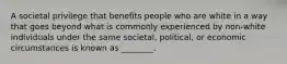 A societal privilege that benefits people who are white in a way that goes beyond what is commonly experienced by non-white individuals under the same societal, political, or economic circumstances is known as ________.