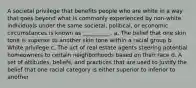 A societal privilege that benefits people who are white in a way that goes beyond what is commonly experienced by non-white individuals under the same societal, political, or economic circumstances is known as __________. a. The belief that one skin tone is superior to another skin tone within a racial group b. White privilege c. The act of real estate agents steering potential homeowners to certain neighborhoods based on their race d. A set of attitudes, beliefs, and practices that are used to justify the belief that one racial category is either superior to inferior to another