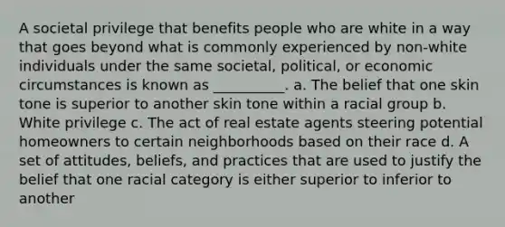 A societal privilege that benefits people who are white in a way that goes beyond what is commonly experienced by non-white individuals under the same societal, political, or economic circumstances is known as __________. a. The belief that one skin tone is superior to another skin tone within a racial group b. White privilege c. The act of real estate agents steering potential homeowners to certain neighborhoods based on their race d. A set of attitudes, beliefs, and practices that are used to justify the belief that one racial category is either superior to inferior to another