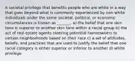 A societal privilege that benefits people who are white in a way that goes beyond what is commonly experienced by non-white individuals under the same societal, political, or economic circumstances is known as _______. a) the belief that one skin tone is superior to another skin tone within a racial group b) the act of real estate agents steering potential homeowners to certain neighborhoods based on their race c) a set of attitudes, beliefs, and practices that are used to justify the belief that one racial category is either superior or inferior to another d) white privilege