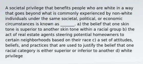 A societal privilege that benefits people who are white in a way that goes beyond what is commonly experienced by non-white individuals under the same societal, political, or economic circumstances is known as _______. a) the belief that one skin tone is superior to another skin tone within a racial group b) the act of real estate agents steering potential homeowners to certain neighborhoods based on their race c) a set of attitudes, beliefs, and practices that are used to justify the belief that one racial category is either superior or inferior to another d) white privilege