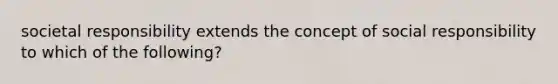 societal responsibility extends the concept of social responsibility to which of the following?