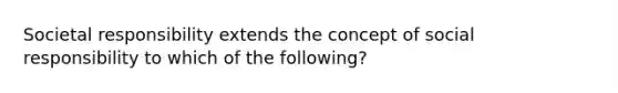 Societal responsibility extends the concept of social responsibility to which of the following?