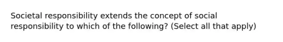 Societal responsibility extends the concept of social responsibility to which of the following? (Select all that apply)