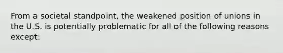 From a societal standpoint, the weakened position of unions in the U.S. is potentially problematic for all of the following reasons except: