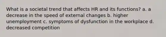 What is a societal trend that affects HR and its functions? a. a decrease in the speed of external changes b. higher unemployment c. symptoms of dysfunction in the workplace d. decreased competition