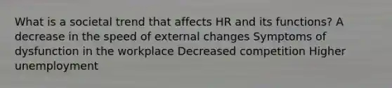 What is a societal trend that affects HR and its functions? A decrease in the speed of external changes Symptoms of dysfunction in the workplace Decreased competition Higher unemployment