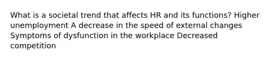 What is a societal trend that affects HR and its functions? Higher unemployment A decrease in the speed of external changes Symptoms of dysfunction in the workplace Decreased competition