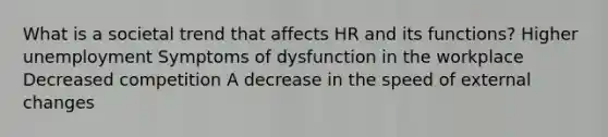 What is a societal trend that affects HR and its functions? Higher unemployment Symptoms of dysfunction in the workplace Decreased competition A decrease in the speed of external changes