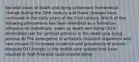 Societal views of death and dying underwent tremendous change during the 20th century and these changes have continued in the early years of the 21st century. Which of the following phenomena has been identified as a formative influence on individuals' views on death and dying? A) A diminished role for spiritual advisors in the death and dying process B) The emergence of antibiotic-resistant organisms and new viruses C) Increased incidence and prevalence of chronic diseases D) Changes in the health care system that have resulted in high financial costs around dying