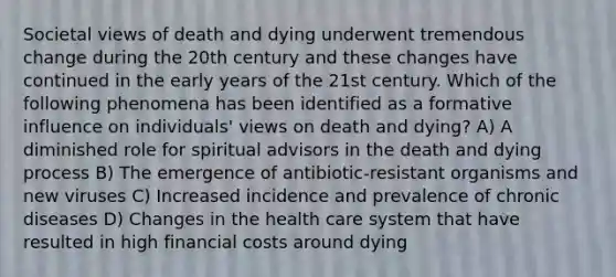 Societal views of death and dying underwent tremendous change during the 20th century and these changes have continued in the early years of the 21st century. Which of the following phenomena has been identified as a formative influence on individuals' views on death and dying? A) A diminished role for spiritual advisors in the death and dying process B) The emergence of antibiotic-resistant organisms and new viruses C) Increased incidence and prevalence of chronic diseases D) Changes in the health care system that have resulted in high financial costs around dying