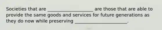 Societies that are ____________________ are those that are able to provide the same goods and services for future generations as they do now while preserving _______________________.