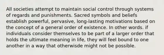 All societies attempt to maintain social control through systems of regards and punishments. Sacred symbols and beliefs establish powerful, pervasive, long-lasting motivations based on the concept of a general order of existence. In other words. if individuals consider themselves to be part of a larger order that holds the ultimate meaning in life, they will feel bound to one another in a way that otherwisde might not be possible.