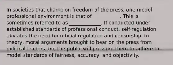 In societies that champion freedom of the press, one model professional environment is that of ___________. This is sometimes referred to as _____________. If conducted under established standards of professional conduct, self-regulation obviates the need for official regulation and censorship. In theory, moral arguments brought to bear on the press from political leaders and the public will pressure them to adhere to model standards of fairness, accuracy, and objectivity.