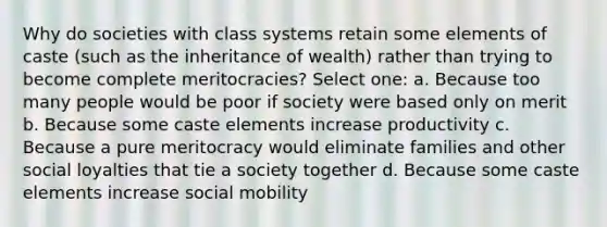 Why do societies with class systems retain some elements of caste (such as the inheritance of wealth) rather than trying to become complete meritocracies? Select one: a. Because too many people would be poor if society were based only on merit b. Because some caste elements increase productivity c. Because a pure meritocracy would eliminate families and other social loyalties that tie a society together d. Because some caste elements increase social mobility