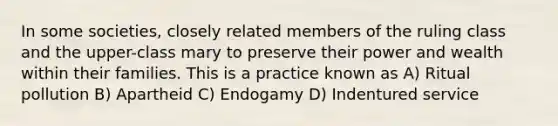 In some societies, closely related members of the ruling class and the upper-class mary to preserve their power and wealth within their families. This is a practice known as A) Ritual pollution B) Apartheid C) Endogamy D) Indentured service