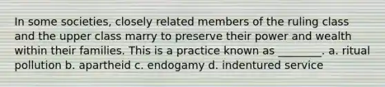 In some societies, closely related members of the ruling class and the upper class marry to preserve their power and wealth within their families. This is a practice known as ________. a. ritual pollution b. apartheid c. endogamy d. indentured service