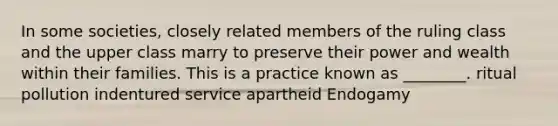 In some societies, closely related members of the ruling class and the upper class marry to preserve their power and wealth within their families. This is a practice known as ________. ritual pollution indentured service apartheid Endogamy