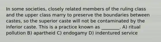 In some societies, closely related members of the ruling class and the upper class marry to preserve the boundaries between castes, so the superior caste will not be contaminated by the inferior caste. This is a practice known as ________. A) ritual pollution B) apartheid C) endogamy D) indentured service