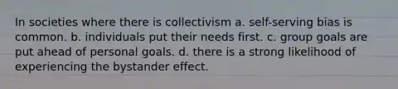 In societies where there is collectivism a. self-serving bias is common. b. individuals put their needs first. c. group goals are put ahead of personal goals. d. there is a strong likelihood of experiencing the bystander effect.