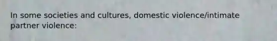 In some societies and cultures, domestic violence/intimate partner violence: