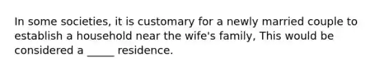 In some societies, it is customary for a newly married couple to establish a household near the wife's family, This would be considered a _____ residence.