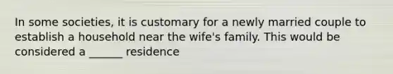 In some societies, it is customary for a newly married couple to establish a household near the wife's family. This would be considered a ______ residence