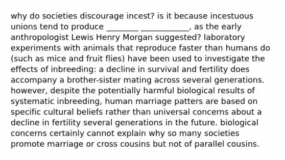 why do societies discourage incest? is it because incestuous unions tend to produce ________ ____________, as the early anthropologist Lewis Henry Morgan suggested? laboratory experiments with animals that reproduce faster than humans do (such as mice and fruit flies) have been used to investigate the effects of inbreeding: a decline in survival and fertility does accompany a brother-sister mating across several generations. however, despite the potentially harmful biological results of systematic inbreeding, human marriage patters are based on specific cultural beliefs rather than universal concerns about a decline in fertility several generations in the future. biological concerns certainly cannot explain why so many societies promote marriage or cross cousins but not of parallel cousins.