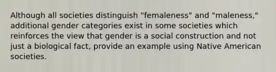 Although all societies distinguish "femaleness" and "maleness," additional gender categories exist in some societies which reinforces the view that gender is a social construction and not just a biological fact, provide an example using Native American societies.