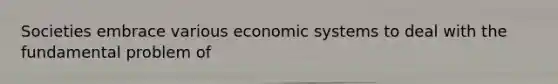 Societies embrace various economic systems to deal with the fundamental problem of