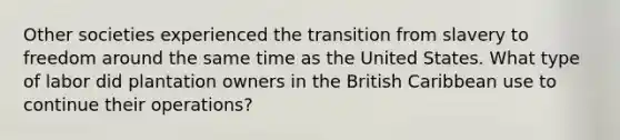 Other societies experienced the transition from slavery to freedom around the same time as the United States. What type of labor did plantation owners in the British Caribbean use to continue their operations?