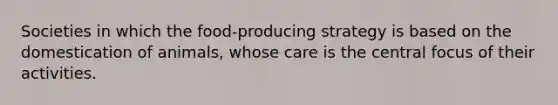 Societies in which the food-producing strategy is based on the domestication of animals, whose care is the central focus of their activities.