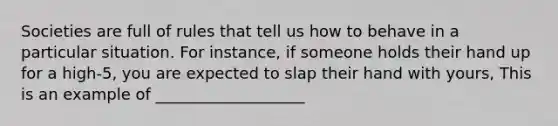 Societies are full of rules that tell us how to behave in a particular situation. For instance, if someone holds their hand up for a high-5, you are expected to slap their hand with yours, This is an example of ___________________