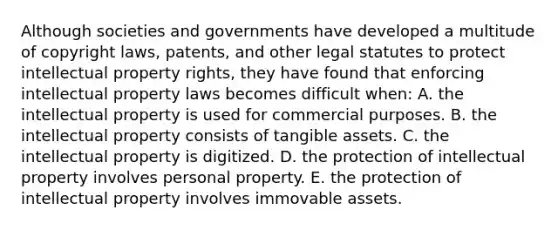 Although societies and governments have developed a multitude of copyright​ laws, patents, and other legal statutes to protect intellectual property​ rights, they have found that enforcing intellectual property laws becomes difficult​ when: A. the intellectual property is used for commercial purposes. B. the intellectual property consists of tangible assets. C. the intellectual property is digitized. D. the protection of intellectual property involves personal property. E. the protection of intellectual property involves immovable assets.