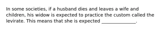 In some societies, if a husband dies and leaves a wife and children, his widow is expected to practice the custom called the levirate. This means that she is expected _______________.