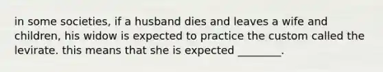 in some societies, if a husband dies and leaves a wife and children, his widow is expected to practice the custom called the levirate. this means that she is expected ________.