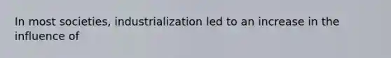 In most societies, industrialization led to an increase in the influence of