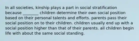 In all societies, kinship plays a part in social stratification because ________ children determine their own social position based on their personal talents and efforts. parents pass their social position on to their children. children usually end up with a social position higher than that of their parents. all children begin life with about the same social standing.