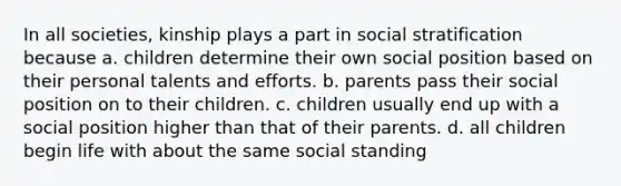 In all societies, kinship plays a part in social stratification because a. children determine their own social position based on their personal talents and efforts. b. parents pass their social position on to their children. c. children usually end up with a social position higher than that of their parents. d. all children begin life with about the same social standing