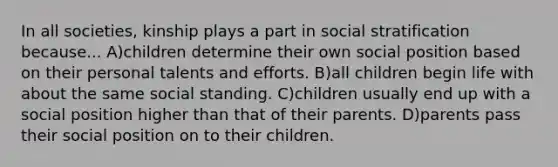 In all societies, kinship plays a part in social stratification because... A)children determine their own social position based on their personal talents and efforts. B)all children begin life with about the same social standing. C)children usually end up with a social position higher than that of their parents. D)parents pass their social position on to their children.