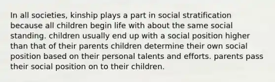 In all societies, kinship plays a part in social stratification because all children begin life with about the same social standing. children usually end up with a social position higher than that of their parents children determine their own social position based on their personal talents and efforts. parents pass their social position on to their children.